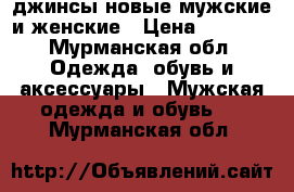 джинсы новые мужские и женские › Цена ­ 1 500 - Мурманская обл. Одежда, обувь и аксессуары » Мужская одежда и обувь   . Мурманская обл.